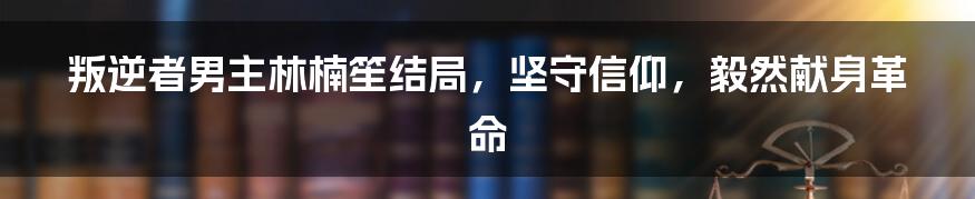 叛逆者男主林楠笙结局，坚守信仰，毅然献身革命