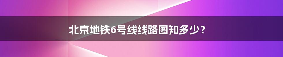 北京地铁6号线线路图知多少？