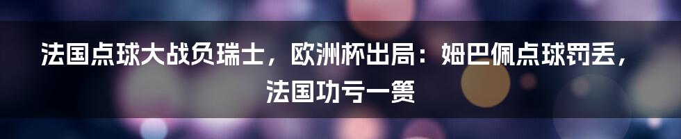 法国点球大战负瑞士，欧洲杯出局：姆巴佩点球罚丢，法国功亏一篑