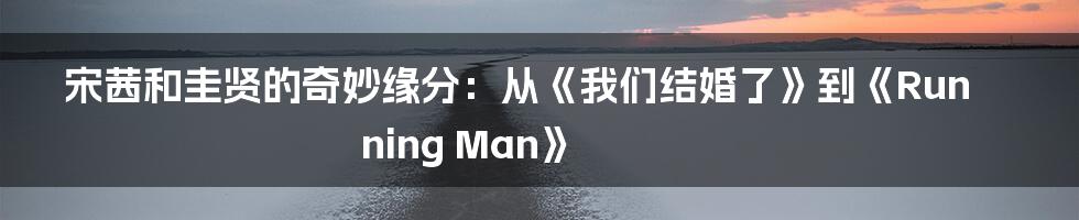 宋茜和圭贤的奇妙缘分：从《我们结婚了》到《Running Man》