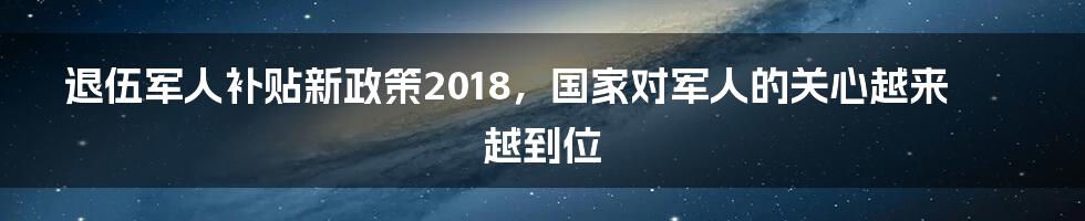 退伍军人补贴新政策2018，国家对军人的关心越来越到位