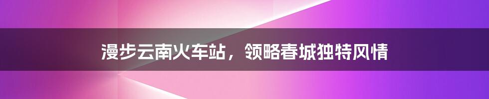 漫步云南火车站，领略春城独特风情