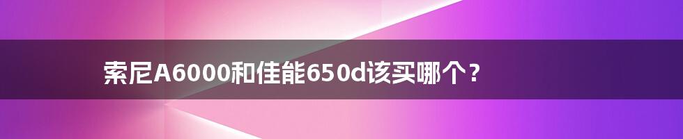 索尼A6000和佳能650d该买哪个？