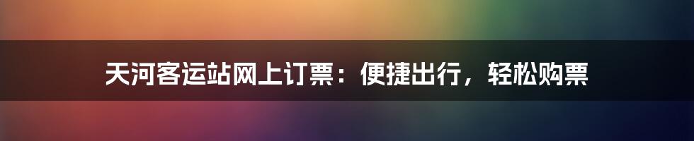 天河客运站网上订票：便捷出行，轻松购票