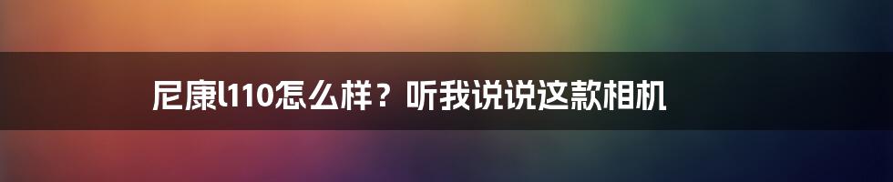 尼康l110怎么样？听我说说这款相机