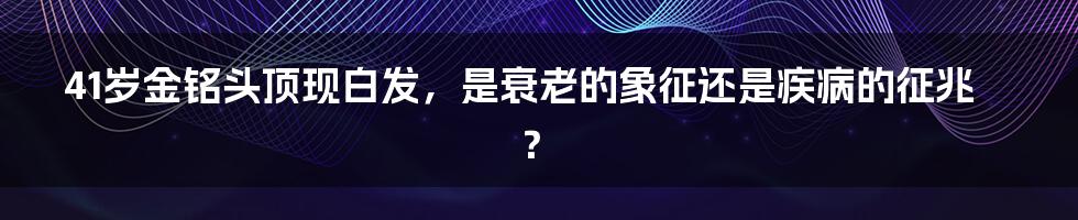 41岁金铭头顶现白发，是衰老的象征还是疾病的征兆？