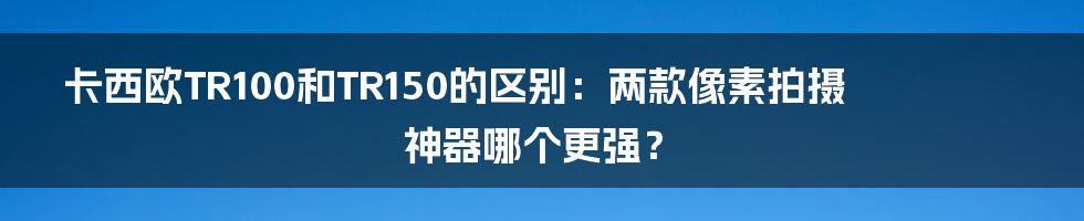 卡西欧TR100和TR150的区别：两款像素拍摄神器哪个更强？