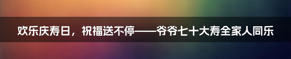 欢乐庆寿日，祝福送不停——爷爷七十大寿全家人同乐