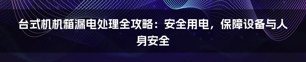 台式机机箱漏电处理全攻略：安全用电，保障设备与人身安全