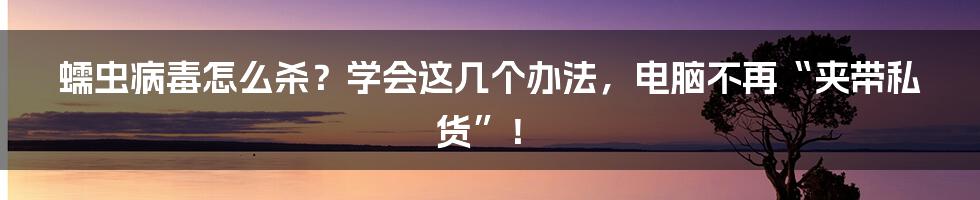 蠕虫病毒怎么杀？学会这几个办法，电脑不再“夹带私货”！