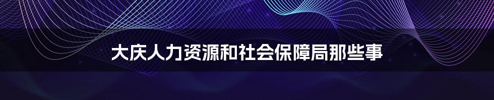 大庆人力资源和社会保障局那些事