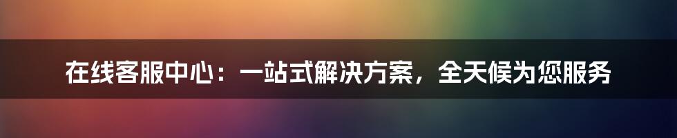 在线客服中心：一站式解决方案，全天候为您服务