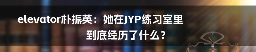 elevator朴振英：她在JYP练习室里到底经历了什么？