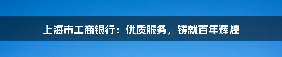 上海市工商银行：优质服务，铸就百年辉煌