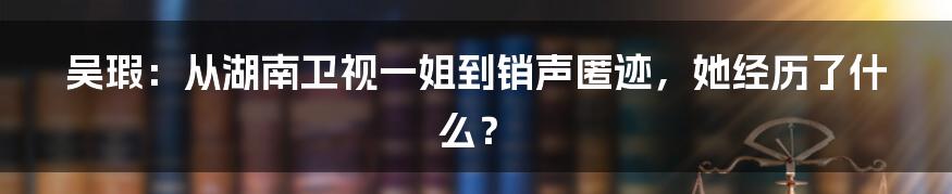 吴瑕：从湖南卫视一姐到销声匿迹，她经历了什么？