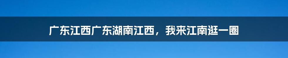 广东江西广东湖南江西，我来江南逛一圈