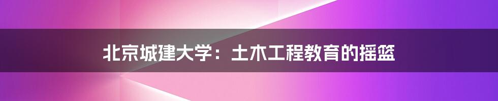 北京城建大学：土木工程教育的摇篮