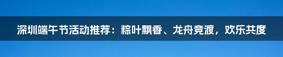 深圳端午节活动推荐：粽叶飘香、龙舟竞渡，欢乐共度