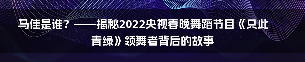 马佳是谁？——揭秘2022央视春晚舞蹈节目《只此青绿》领舞者背后的故事