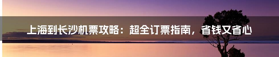 上海到长沙机票攻略：超全订票指南，省钱又省心