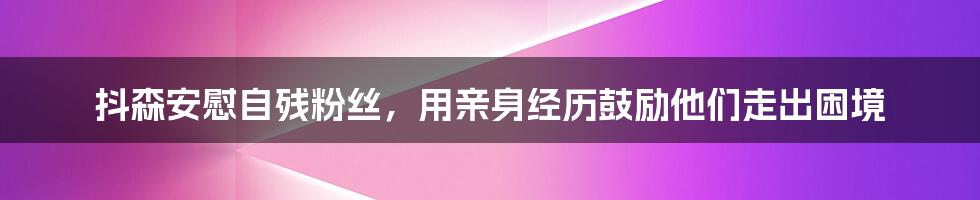 抖森安慰自残粉丝，用亲身经历鼓励他们走出困境