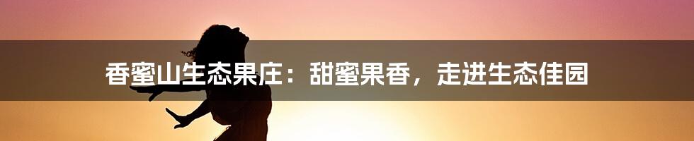 香蜜山生态果庄：甜蜜果香，走进生态佳园