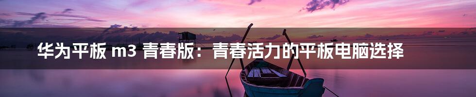 华为平板 m3 青春版：青春活力的平板电脑选择