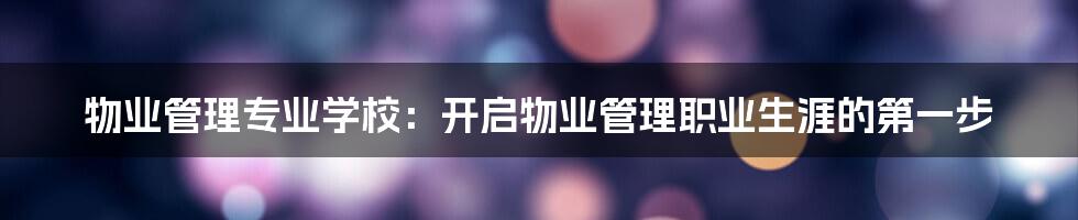 物业管理专业学校：开启物业管理职业生涯的第一步