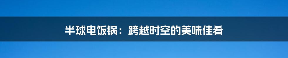 半球电饭锅：跨越时空的美味佳肴