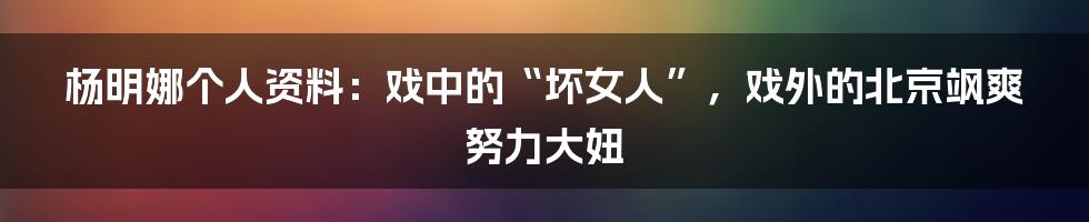 杨明娜个人资料：戏中的“坏女人”，戏外的北京飒爽努力大妞