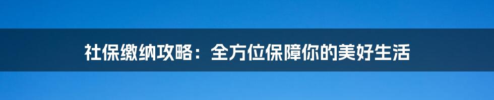 社保缴纳攻略：全方位保障你的美好生活