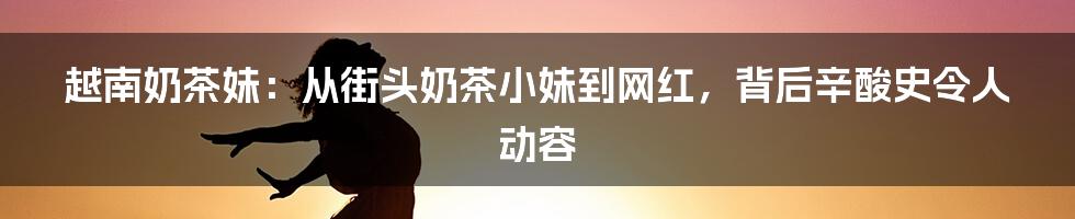 越南奶茶妹：从街头奶茶小妹到网红，背后辛酸史令人动容