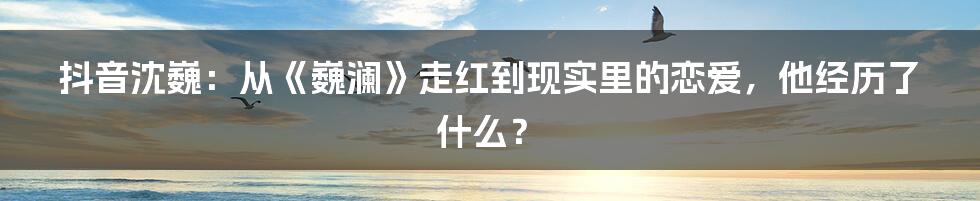 抖音沈巍：从《巍澜》走红到现实里的恋爱，他经历了什么？