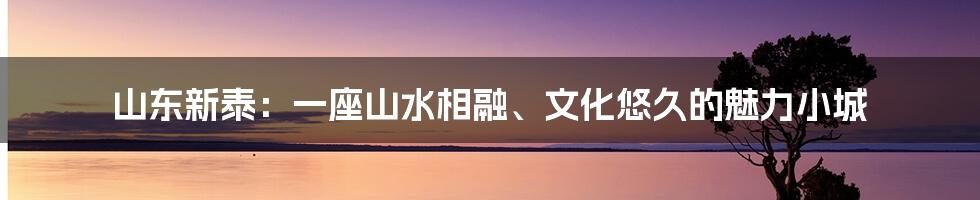 山东新泰：一座山水相融、文化悠久的魅力小城