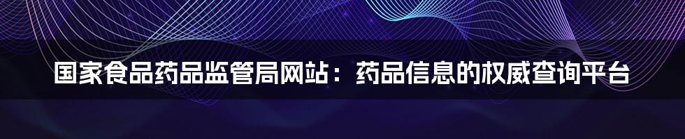 国家食品药品监管局网站：药品信息的权威查询平台