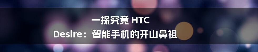 一探究竟 HTC Desire：智能手机的开山鼻祖