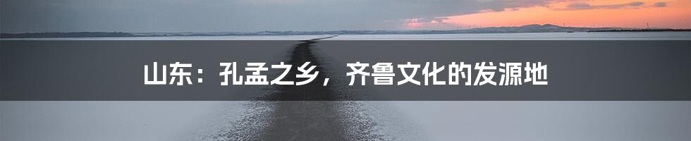 山东：孔孟之乡，齐鲁文化的发源地