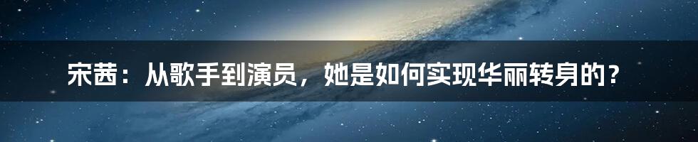 宋茜：从歌手到演员，她是如何实现华丽转身的？