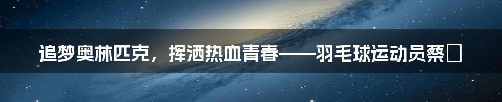 追梦奥林匹克，挥洒热血青春——羽毛球运动员蔡赟