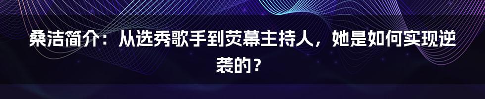 桑洁简介：从选秀歌手到荧幕主持人，她是如何实现逆袭的？