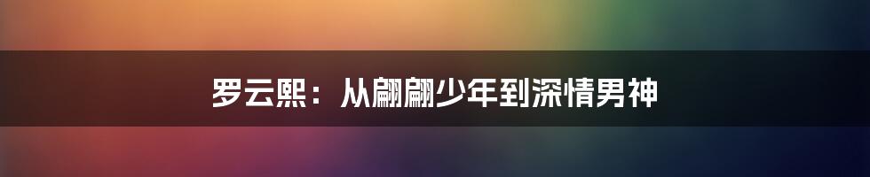 罗云熙：从翩翩少年到深情男神