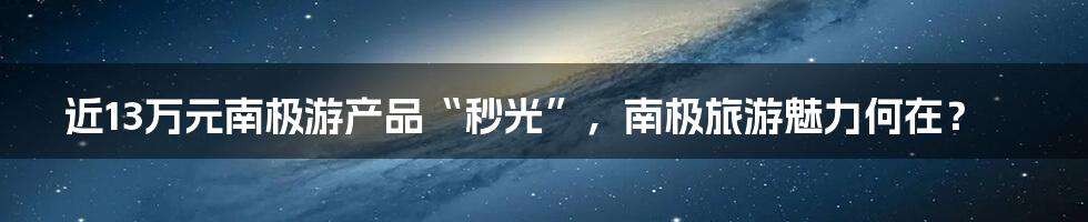 近13万元南极游产品“秒光”，南极旅游魅力何在？