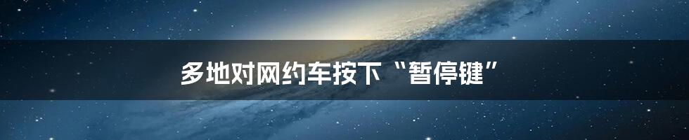 多地对网约车按下“暂停键”