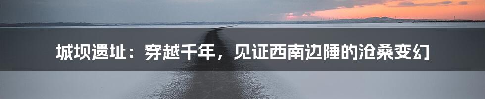 城坝遗址：穿越千年，见证西南边陲的沧桑变幻