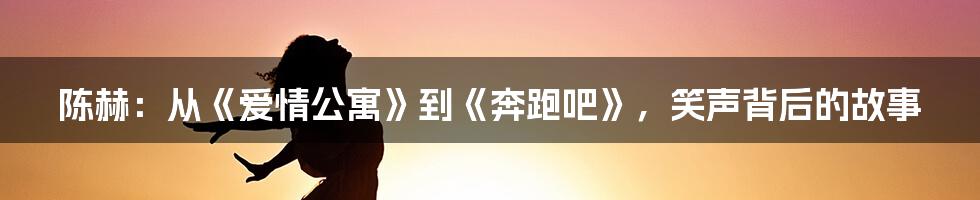 陈赫：从《爱情公寓》到《奔跑吧》，笑声背后的故事