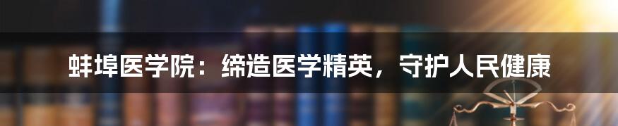 蚌埠医学院：缔造医学精英，守护人民健康