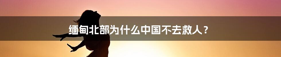 缅甸北部为什么中国不去救人？