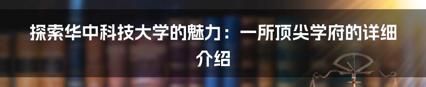 探索华中科技大学的魅力：一所顶尖学府的详细介绍