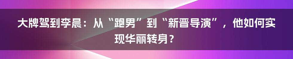 大牌驾到李晨：从“跑男”到“新晋导演”，他如何实现华丽转身？