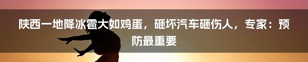 陕西一地降冰雹大如鸡蛋，砸坏汽车砸伤人，专家：预防最重要